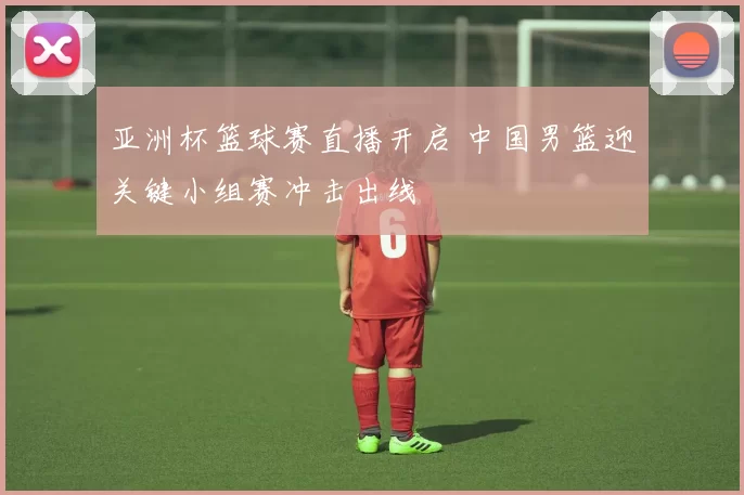亚洲杯篮球赛直播开启 中国男篮迎关键小组赛冲击出线