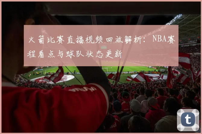 火箭比赛直播视频回放解析：NBA赛程看点与球队状态更新