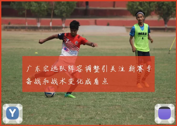广东宏远队阵容调整引关注 新赛季备战和战术变化成看点