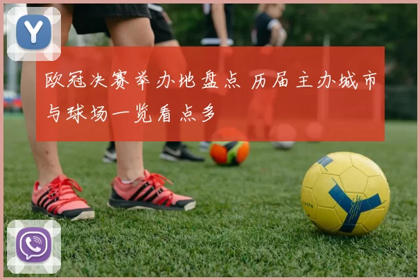 欧冠决赛举办地盘点 历届主办城市与球场一览看点多