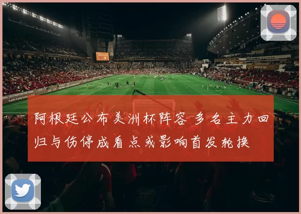 阿根廷公布美洲杯阵容 多名主力回归与伤停成看点或影响首发轮换