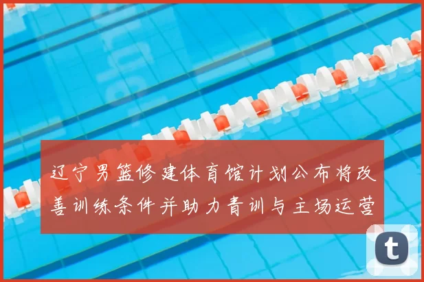 辽宁男篮修建体育馆计划公布将改善训练条件并助力青训与主场运营
