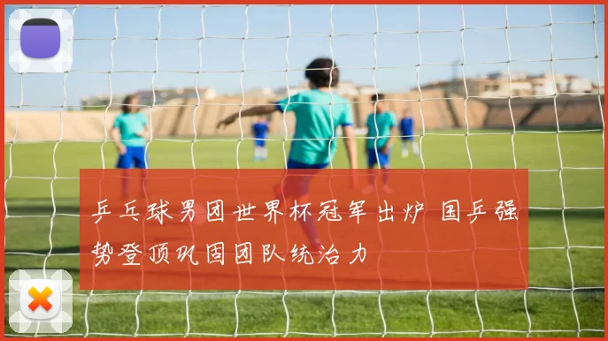 乒乓球男团世界杯冠军出炉 国乒强势登顶巩固团队统治力