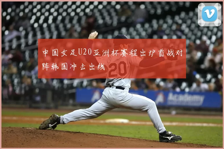 中国女足U20亚洲杯赛程出炉首战对阵韩国冲击出线