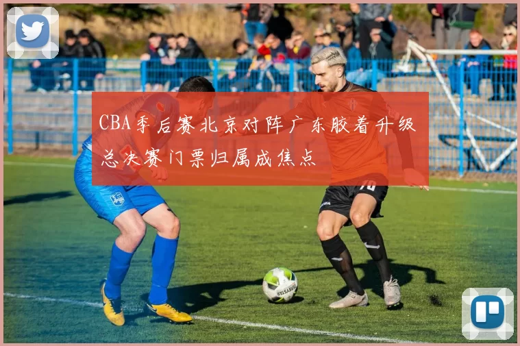 CBA季后赛北京对阵广东胶着升级 总决赛门票归属成焦点