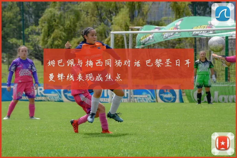 姆巴佩与梅西同场对话 巴黎圣日耳曼锋线表现成焦点
