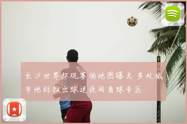长沙世界杯观赛场地图曝光 多处城市地标推出球迷夜间看球专区