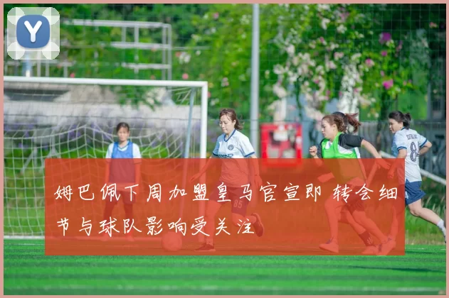 姆巴佩下周加盟皇马官宣即 转会细节与球队影响受关注