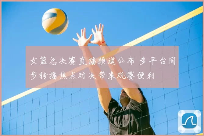 女篮总决赛直播频道公布 多平台同步转播焦点对决带来观赛便利