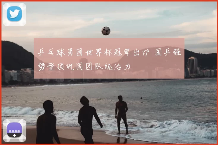 乒乓球男团世界杯冠军出炉 国乒强势登顶巩固团队统治力
