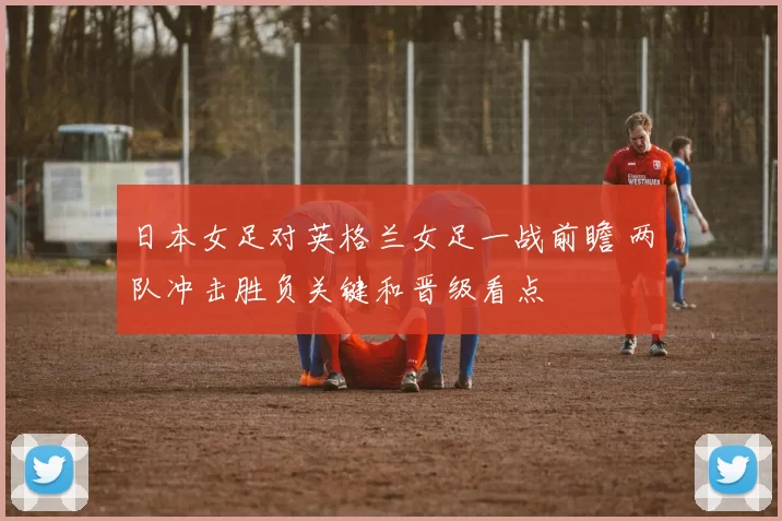 日本女足对英格兰女足一战前瞻 两队冲击胜负关键和晋级看点