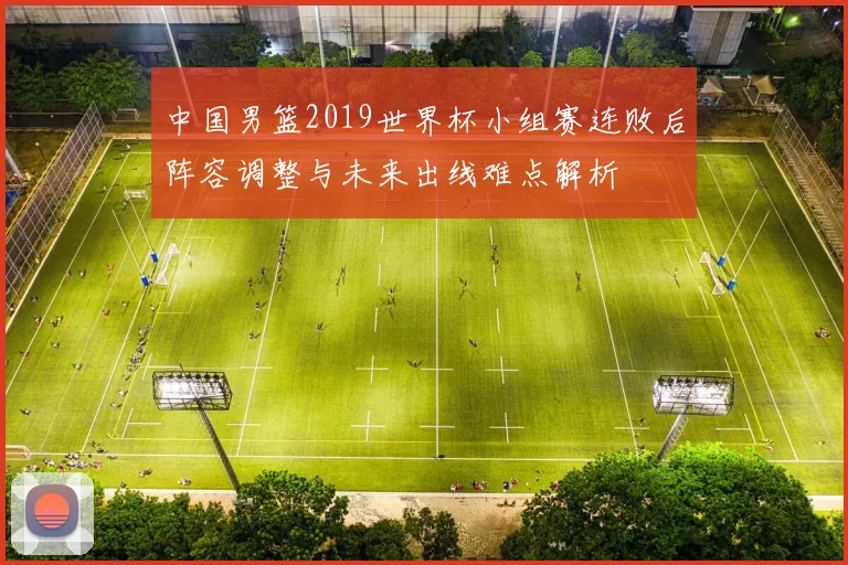 中国男篮2019世界杯小组赛连败后阵容调整与未来出线难点解析