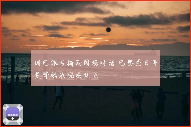 姆巴佩与梅西同场对话 巴黎圣日耳曼锋线表现成焦点