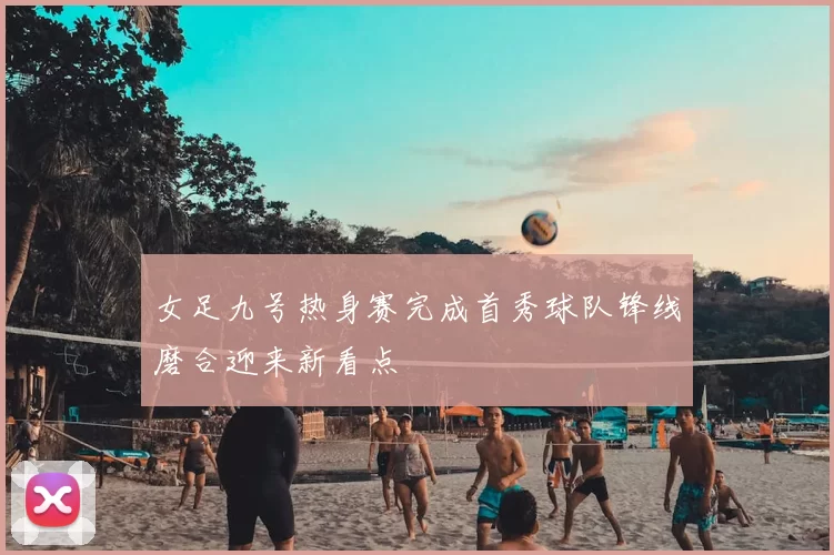 女足九号热身赛完成首秀球队锋线磨合迎来新看点