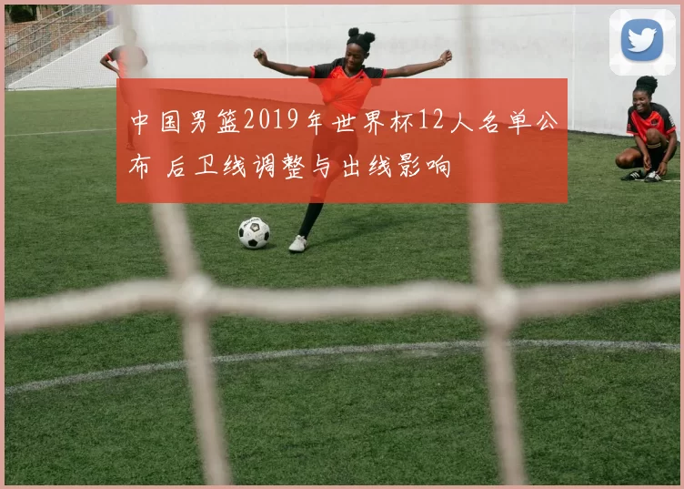 中国男篮2019年世界杯12人名单公布 后卫线调整与出线影响