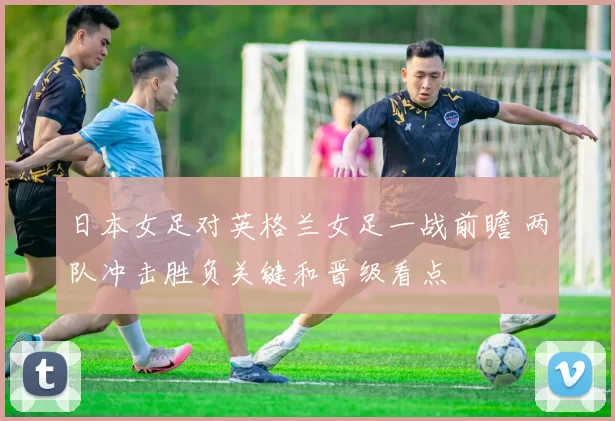 日本女足对英格兰女足一战前瞻 两队冲击胜负关键和晋级看点