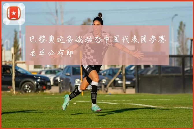 巴黎奥运备战动态中国代表团参赛名单公布即