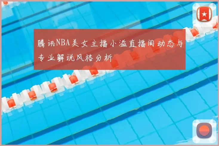 腾讯NBA美女主播小溢直播间动态与专业解说风格分析