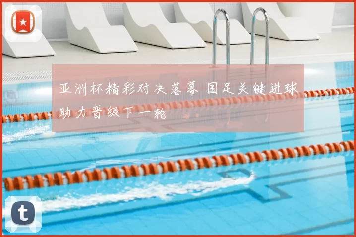 亚洲杯精彩对决落幕 国足关键进球助力晋级下一轮