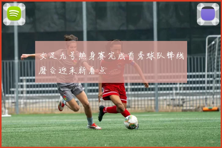 女足九号热身赛完成首秀球队锋线磨合迎来新看点