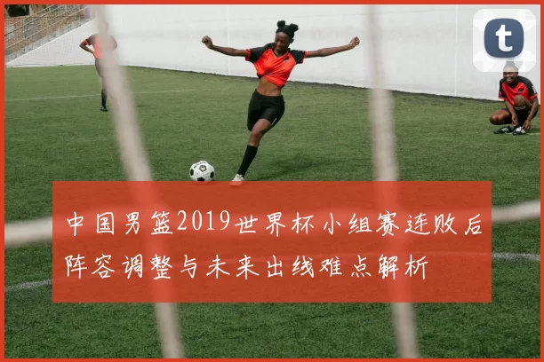 中国男篮2019世界杯小组赛连败后阵容调整与未来出线难点解析
