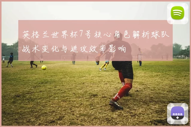 英格兰世界杯7号核心角色解析球队战术变化与进攻效率影响