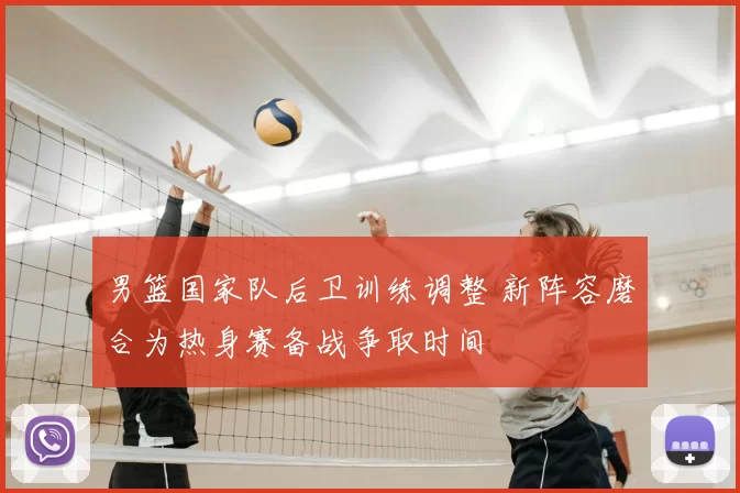 男篮国家队后卫训练调整 新阵容磨合为热身赛备战争取时间