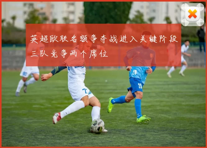 英超欧联名额争夺战进入关键阶段三队竞争两个席位