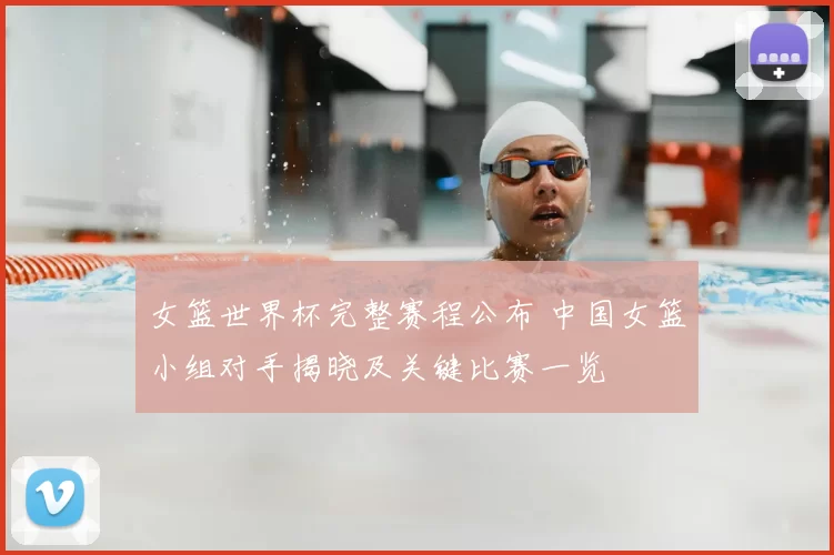 女篮世界杯完整赛程公布 中国女篮小组对手揭晓及关键比赛一览
