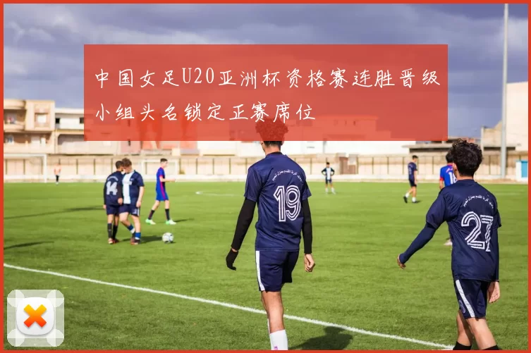 中国女足U20亚洲杯资格赛连胜晋级小组头名锁定正赛席位