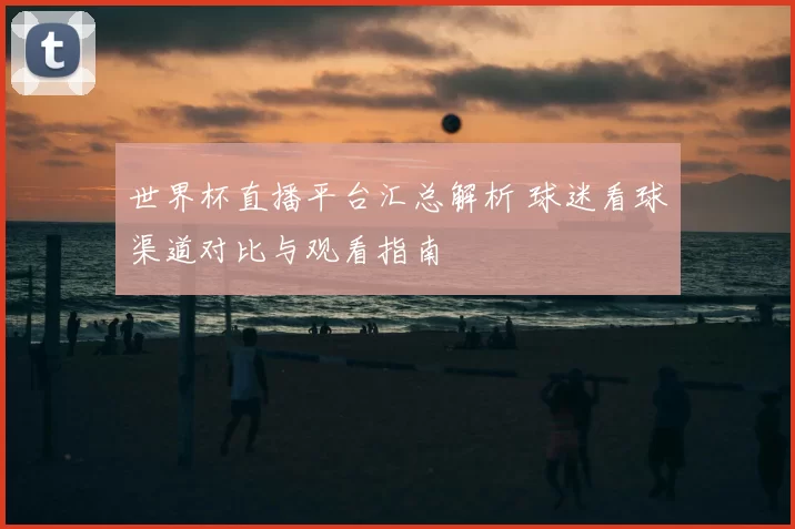 世界杯直播平台汇总解析 球迷看球渠道对比与观看指南