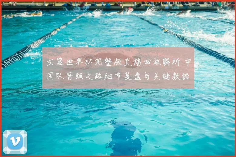 女篮世界杯完整版直播回放解析 中国队晋级之路细节复盘与关键数据