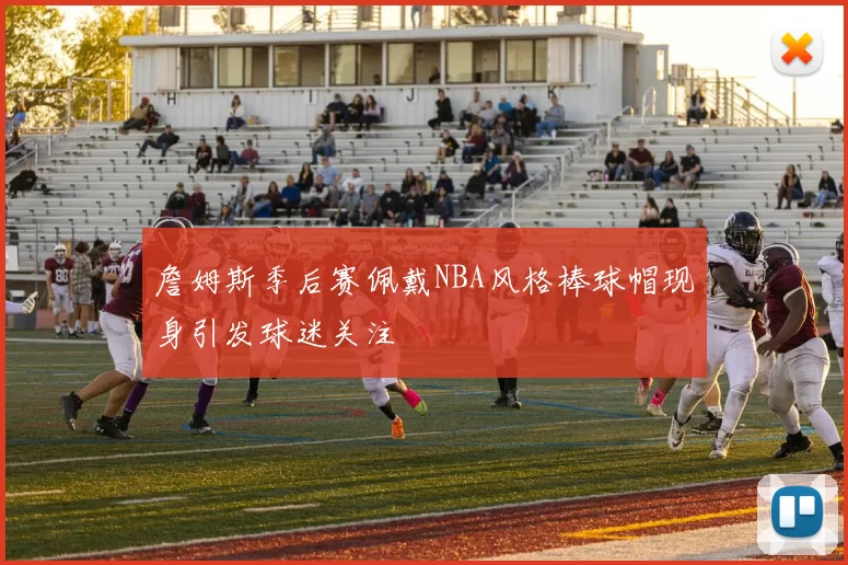 詹姆斯季后赛佩戴NBA风格棒球帽现身引发球迷关注