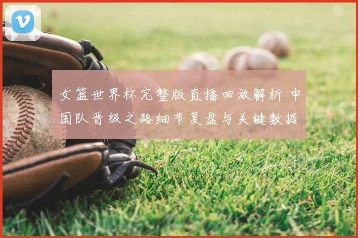 女篮世界杯完整版直播回放解析 中国队晋级之路细节复盘与关键数据