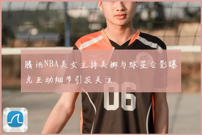 腾讯NBA美女主持美娜与球星合影曝光互动细节引发关注