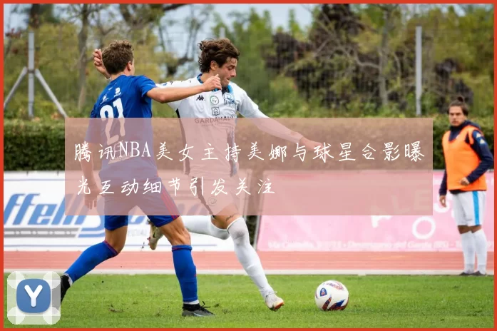 腾讯NBA美女主持美娜与球星合影曝光互动细节引发关注