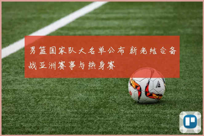 男篮国家队大名单公布 新老结合备战亚洲赛事与热身赛