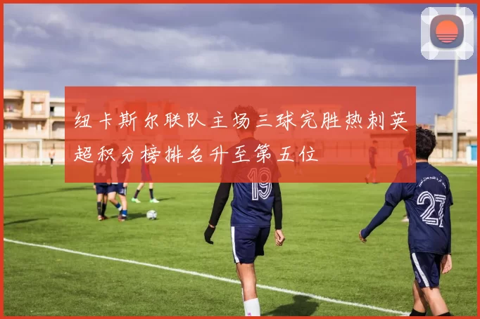 纽卡斯尔联队主场三球完胜热刺英超积分榜排名升至第五位