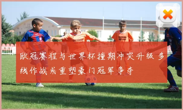 欧冠赛程与世界杯撞期冲突升级 多线作战或重塑豪门冠军争夺