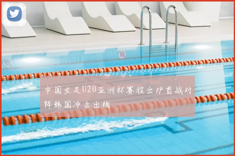 中国女足U20亚洲杯赛程出炉首战对阵韩国冲击出线