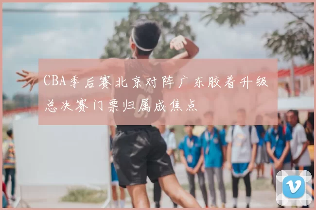 CBA季后赛北京对阵广东胶着升级 总决赛门票归属成焦点
