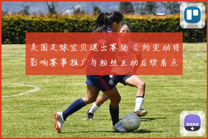 美国足球宝贝退出赛场 合约变动将影响赛事推广与粉丝互动后续看点