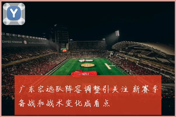 广东宏远队阵容调整引关注 新赛季备战和战术变化成看点