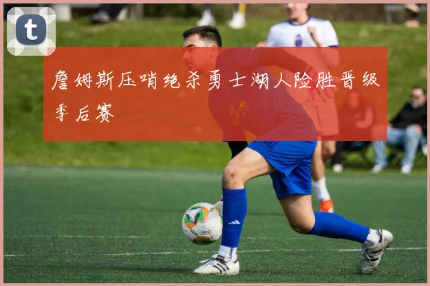 詹姆斯压哨绝杀勇士湖人险胜晋级季后赛