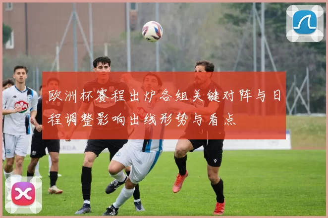 欧洲杯赛程出炉各组关键对阵与日程调整影响出线形势与看点
