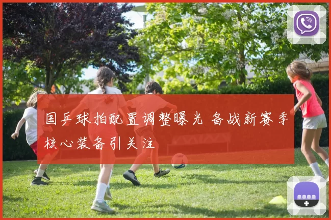 国乒球拍配置调整曝光 备战新赛季核心装备引关注