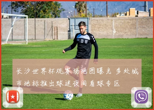 长沙世界杯观赛场地图曝光 多处城市地标推出球迷夜间看球专区